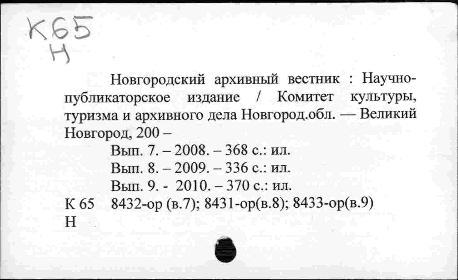 ﻿ц
Новгородский архивный вестник : Научнопубликаторское издание / Комитет культуры, туризма и архивного дела Новгород.обл. — Великий Новгород, 200 -
Вып. 7. — 2008. - 368 с.: ил.
Вып. 8. - 2009. - 336 с.: ил.
Вып. 9,- 2010.-370 с.: ил.
К 65 8432-ор (в.7); 8431-ор(в.8); 8433-ор(в.9)